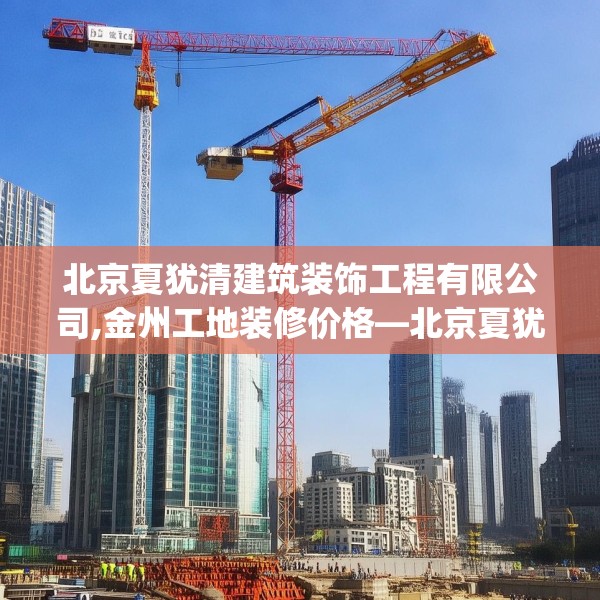 北京夏犹清建筑装饰工程有限公司,金州工地装修价格—北京夏犹清建筑装饰工程有限公司236.a112b113c116fgy.12376678