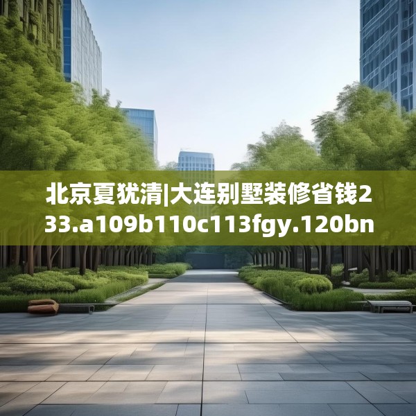 北京夏犹清|大连别墅装修省钱233.a109b110c113fgy.120bnbn