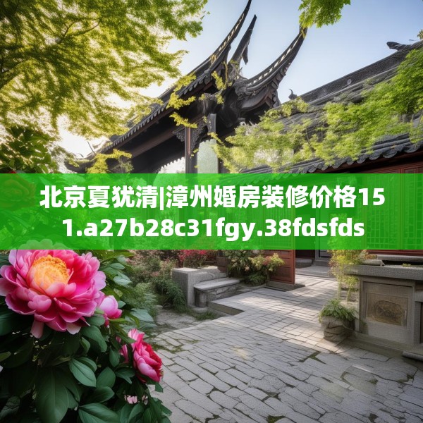 北京夏犹清|漳州婚房装修价格151.a27b28c31fgy.38fdsfds