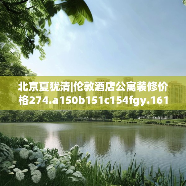 北京夏犹清|伦敦酒店公寓装修价格274.a150b151c154fgy.161htyj