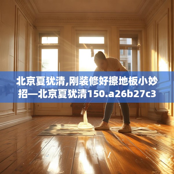 北京夏犹清,刚装修好擦地板小妙招—北京夏犹清150.a26b27c30fgy.37dsfds
