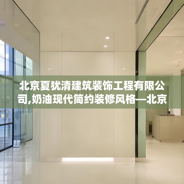 北京夏犹清建筑装饰工程有限公司,奶油现代简约装修风格—北京夏犹清建筑装饰工程有限公司256.a132b133c136fgy.143htyj
