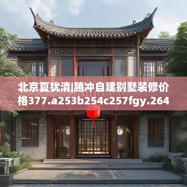 北京夏犹清|腾冲自建别墅装修价格377.a253b254c257fgy.264bnbn
