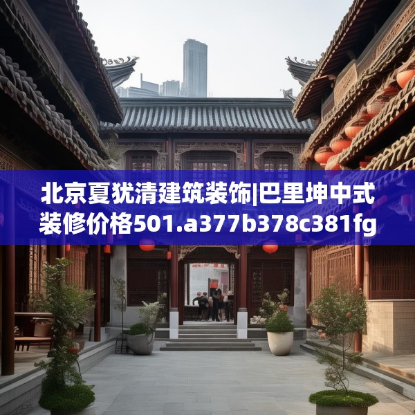 北京夏犹清建筑装饰|巴里坤中式装修价格501.a377b378c381fgy.388fhsg