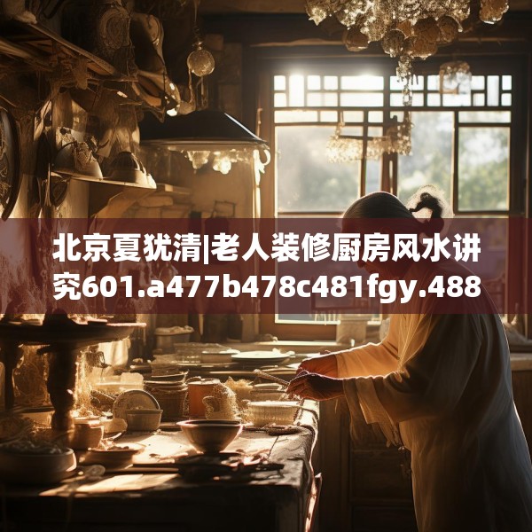 北京夏犹清|老人装修厨房风水讲究601.a477b478c481fgy.488fdsfds