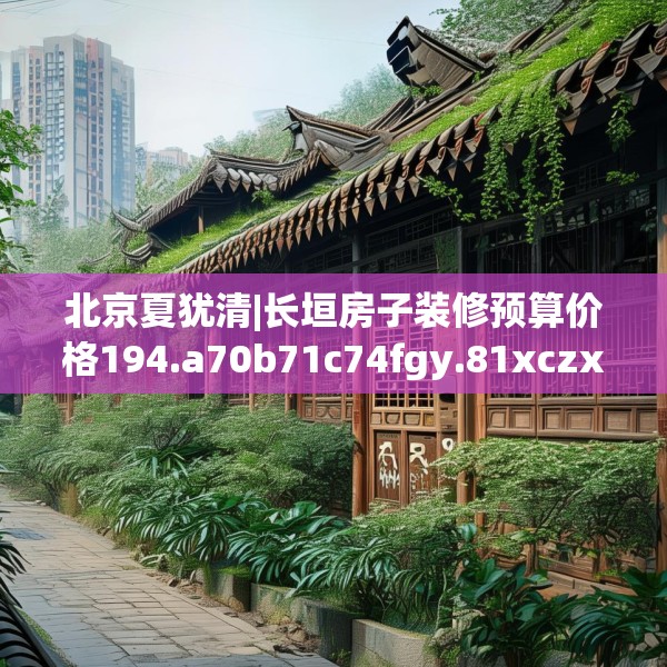 北京夏犹清|长垣房子装修预算价格194.a70b71c74fgy.81xczxv