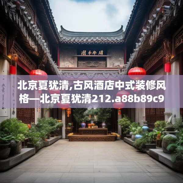 北京夏犹清,古风酒店中式装修风格—北京夏犹清212.a88b89c92fgy.99xczxv