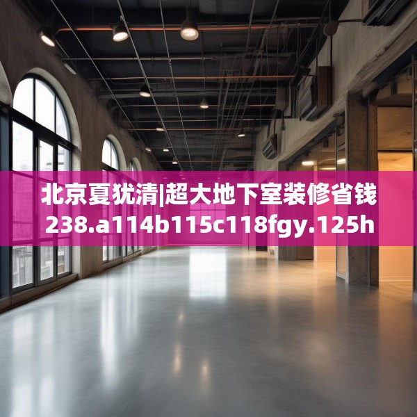 北京夏犹清|超大地下室装修省钱238.a114b115c118fgy.125htyj
