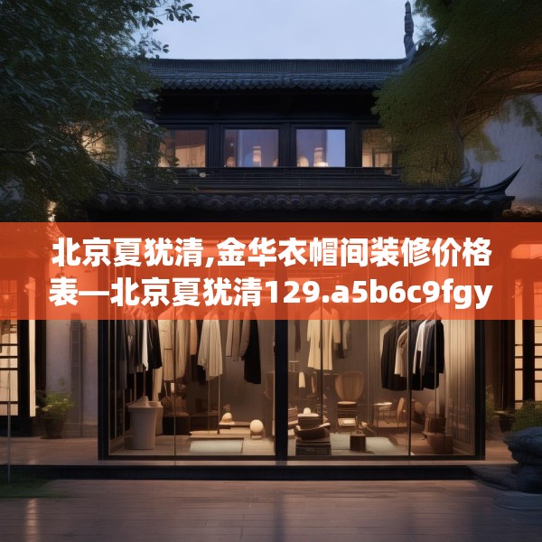 北京夏犹清,金华衣帽间装修价格表—北京夏犹清129.a5b6c9fgy.16uyk