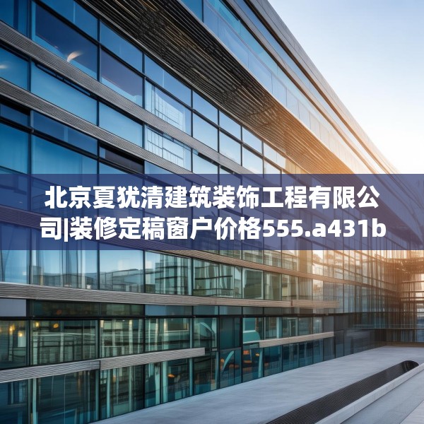 北京夏犹清建筑装饰工程有限公司|装修定稿窗户价格555.a431b432c435fgy.442fhsg