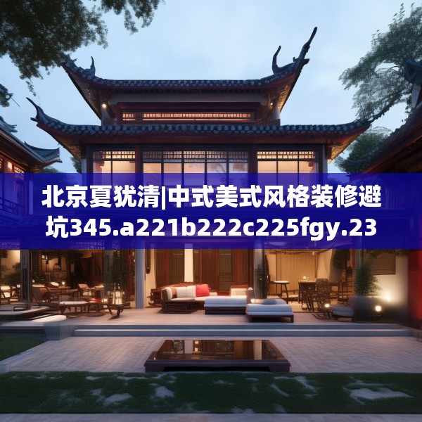 北京夏犹清|中式美式风格装修避坑345.a221b222c225fgy.232uyk
