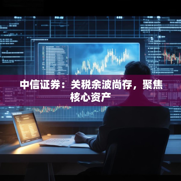 中信证券：关税余波尚存，聚焦核心资产