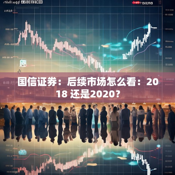 国信证券：后续市场怎么看：2018 还是2020？