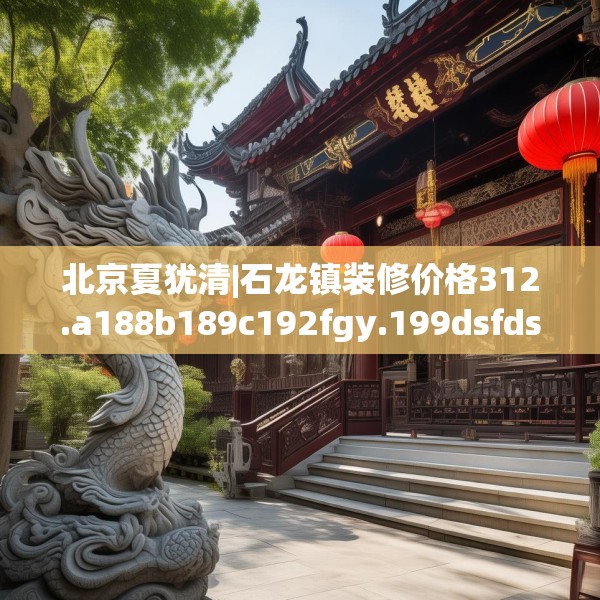 北京夏犹清|石龙镇装修价格312.a188b189c192fgy.199dsfds