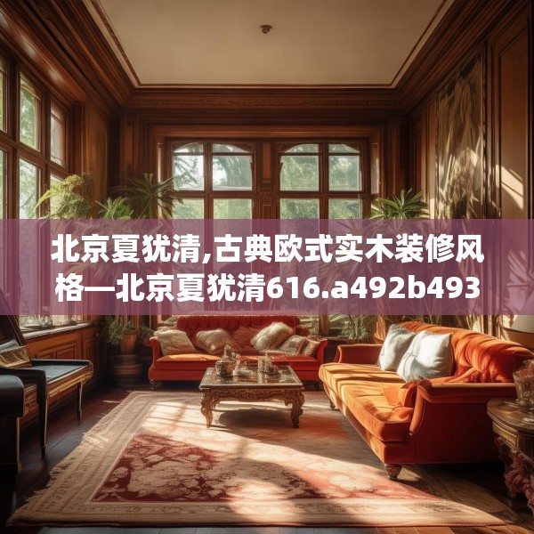 北京夏犹清,古典欧式实木装修风格—北京夏犹清616.a492b493c496fgy.503htyj