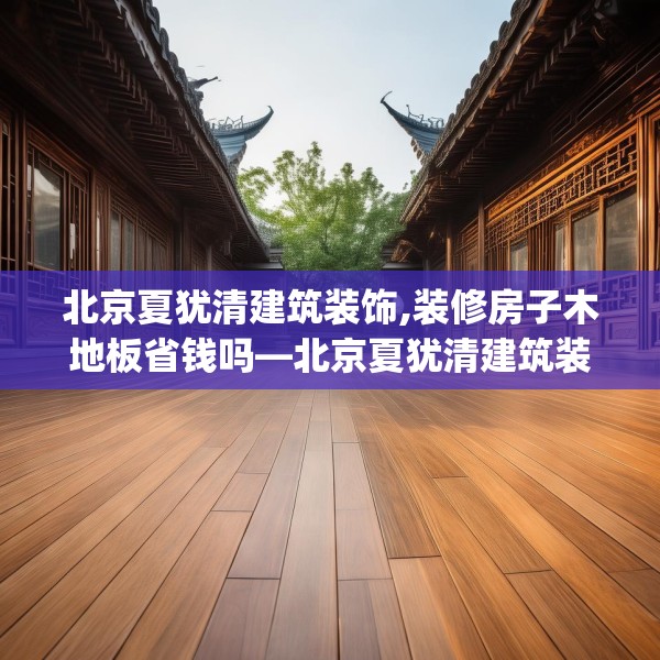 北京夏犹清建筑装饰,装修房子木地板省钱吗—北京夏犹清建筑装饰487.a363b364c367fgy.374jhhj