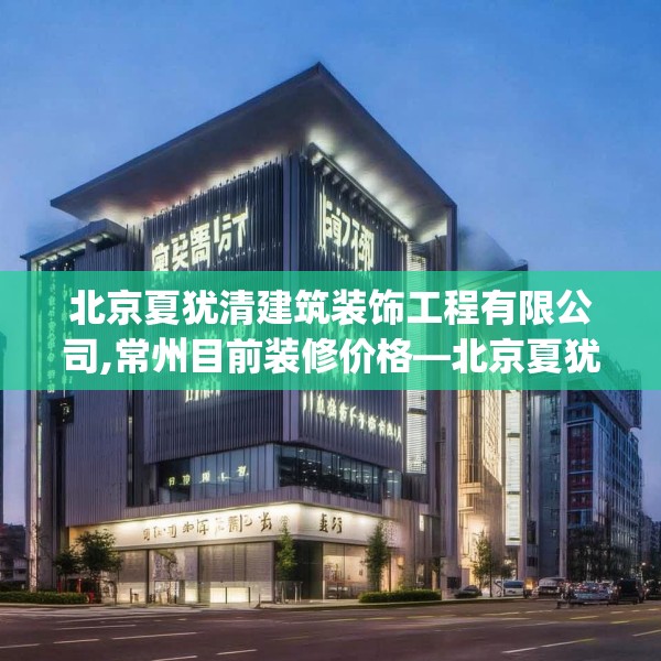 北京夏犹清建筑装饰工程有限公司,常州目前装修价格—北京夏犹清建筑装饰工程有限公司526.a402b403c406fgy.413htyj