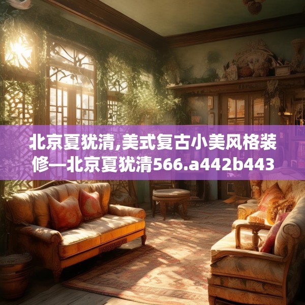 北京夏犹清,美式复古小美风格装修—北京夏犹清566.a442b443c446fgy.453wew