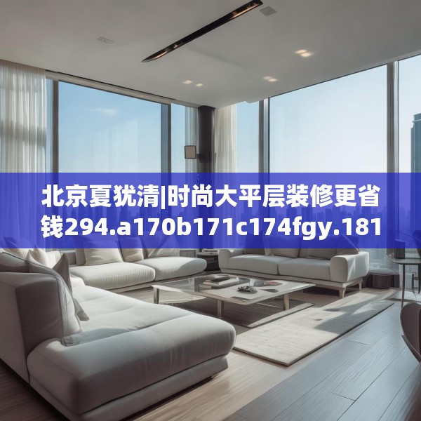 北京夏犹清|时尚大平层装修更省钱294.a170b171c174fgy.181dsfds