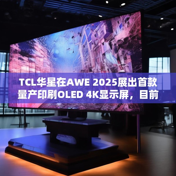 TCL华星在AWE 2025展出首款量产印刷OLED 4K显示屏，目前产能是5.5K