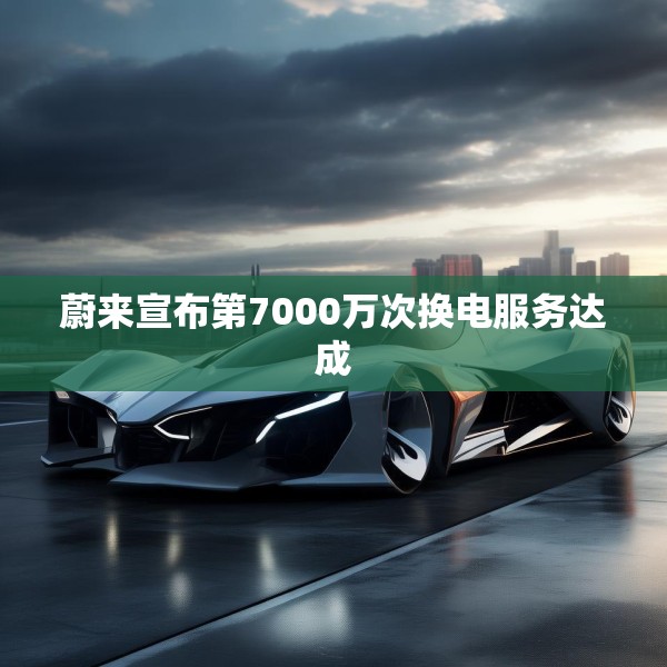 蔚来宣布第7000万次换电服务达成