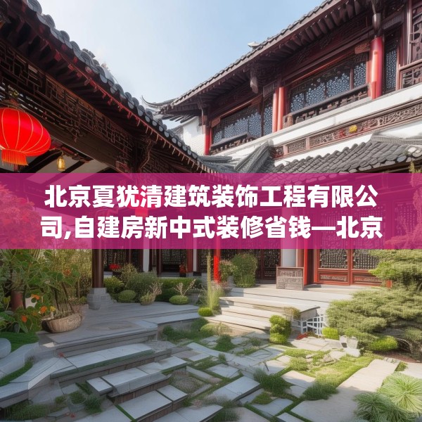 北京夏犹清建筑装饰工程有限公司,自建房新中式装修省钱—北京夏犹清建筑装饰工程有限公司370.a246b247c250fgy.257sdA