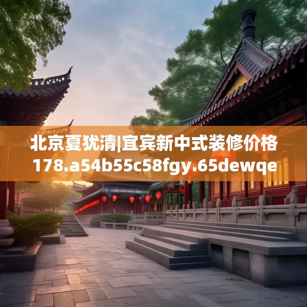 北京夏犹清|宜宾新中式装修价格178.a54b55c58fgy.65dewqe