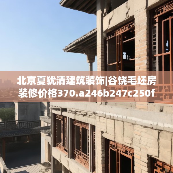 北京夏犹清建筑装饰|谷饶毛坯房装修价格370.a246b247c250fgy.257sdA