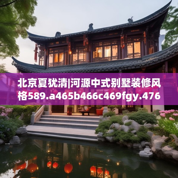 北京夏犹清|河源中式别墅装修风格589.a465b466c469fgy.476poiy