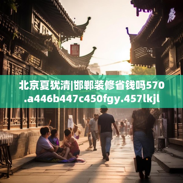 北京夏犹清|邯郸装修省钱吗570.a446b447c450fgy.457lkjl