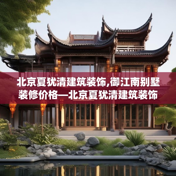 北京夏犹清建筑装饰,御江南别墅装修价格—北京夏犹清建筑装饰181.a57b58c61fgy.68jhhj