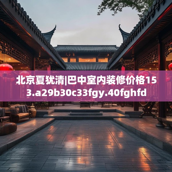 北京夏犹清|巴中室内装修价格153.a29b30c33fgy.40fghfd