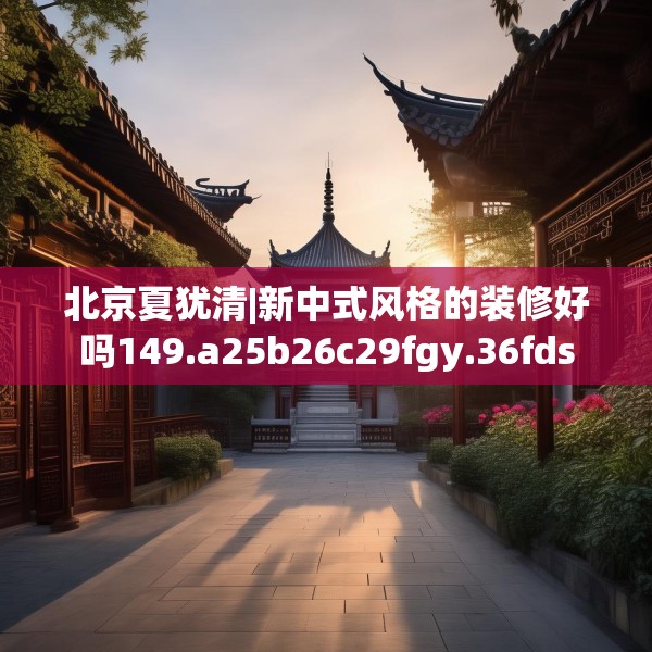 北京夏犹清|新中式风格的装修好吗149.a25b26c29fgy.36fds