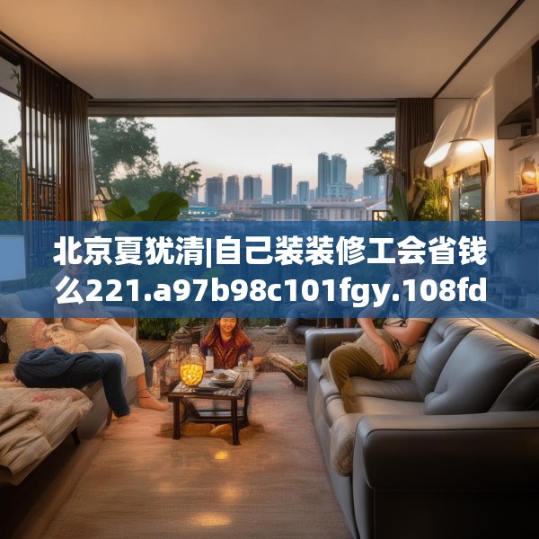 北京夏犹清|自己装装修工会省钱么221.a97b98c101fgy.108fds