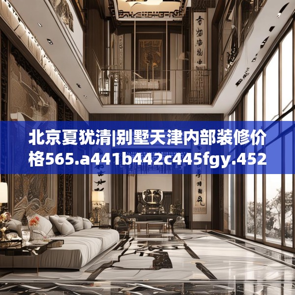 北京夏犹清|别墅天津内部装修价格565.a441b442c445fgy.452fdsfds