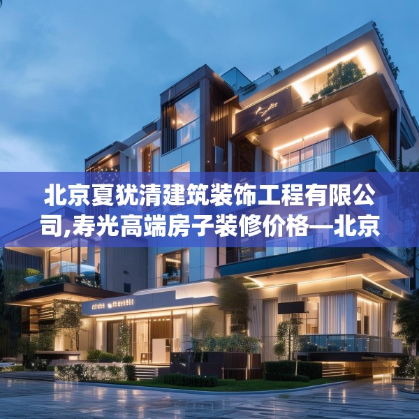 北京夏犹清建筑装饰工程有限公司,寿光高端房子装修价格—北京夏犹清建筑装饰工程有限公司414.a290b291c294fgy.301nbn