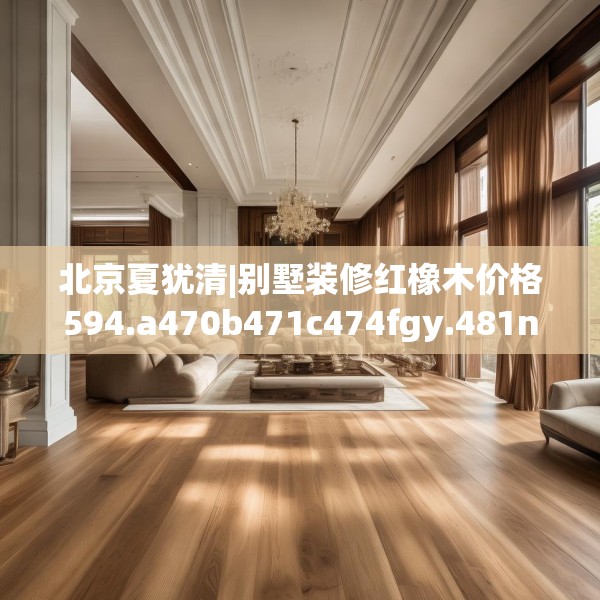 北京夏犹清|别墅装修红橡木价格594.a470b471c474fgy.481nbn