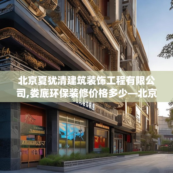北京夏犹清建筑装饰工程有限公司,娄底环保装修价格多少—北京夏犹清建筑装饰工程有限公司570.a446b447c450fgy.457lkjl