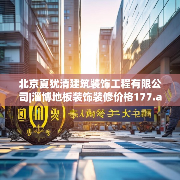 北京夏犹清建筑装饰工程有限公司|淄博地板装饰装修价格177.a53b54c57fgy.64fhsg