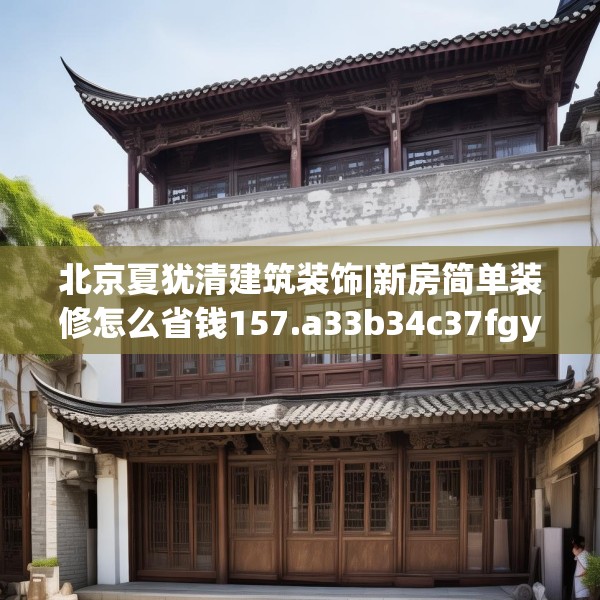 北京夏犹清建筑装饰|新房简单装修怎么省钱157.a33b34c37fgy.44poiy