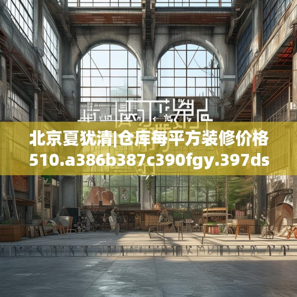 北京夏犹清|仓库每平方装修价格510.a386b387c390fgy.397dsfds