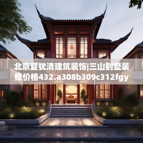 北京夏犹清建筑装饰|三山别墅装修价格432.a308b309c312fgy.319nbn