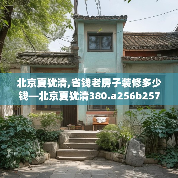 北京夏犹清,省钱老房子装修多少钱—北京夏犹清380.a256b257c260fgy.26776670