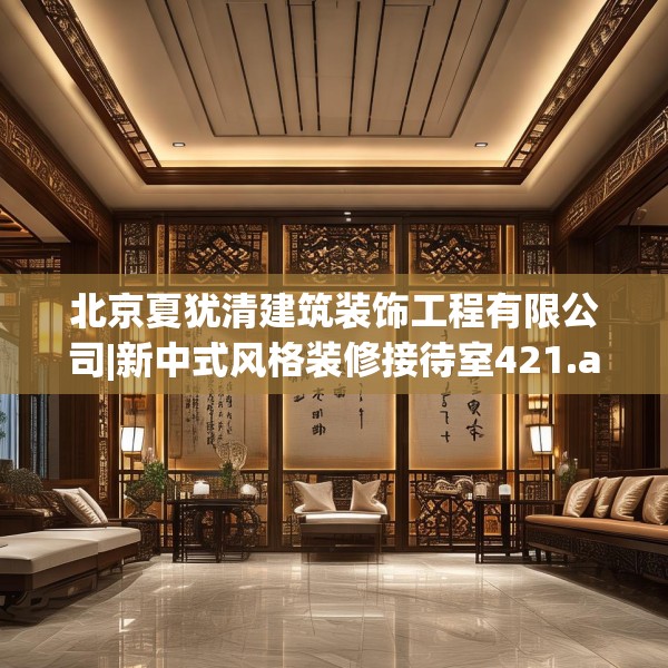 北京夏犹清建筑装饰工程有限公司|新中式风格装修接待室421.a297b298c301fgy.308fdsfds