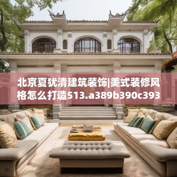 北京夏犹清建筑装饰|美式装修风格怎么打造513.a389b390c393fgy.400fghfd