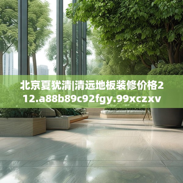 北京夏犹清|清远地板装修价格212.a88b89c92fgy.99xczxv