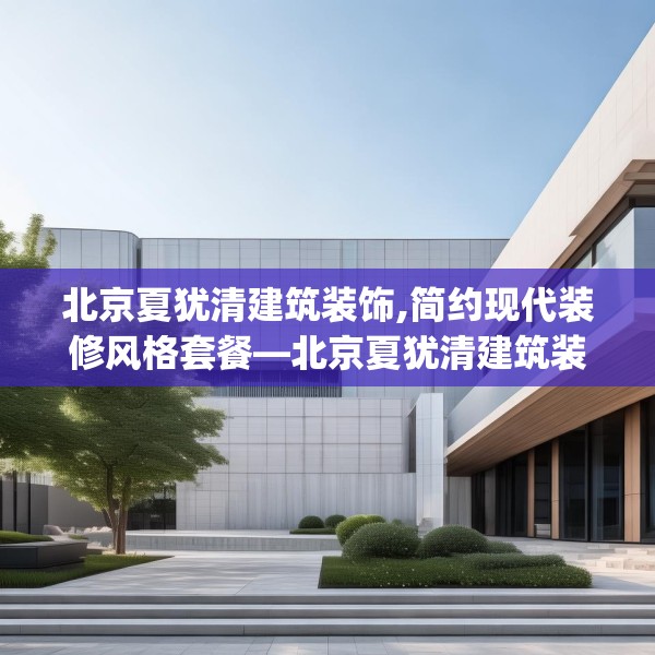 北京夏犹清建筑装饰,简约现代装修风格套餐—北京夏犹清建筑装饰590.a466b467c470fgy.477xczxv