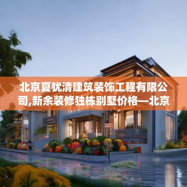 北京夏犹清建筑装饰工程有限公司,新余装修独栋别墅价格—北京夏犹清建筑装饰工程有限公司593.a469b470c473fgy.480bnbn