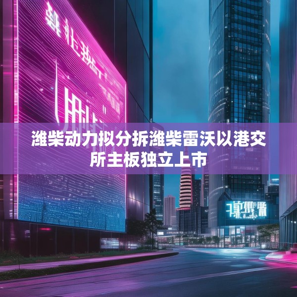 潍柴动力拟分拆潍柴雷沃以港交所主板独立上市