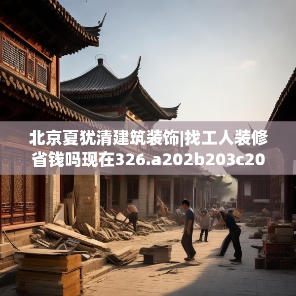 北京夏犹清建筑装饰|找工人装修省钱吗现在326.a202b203c206fgy.21376673